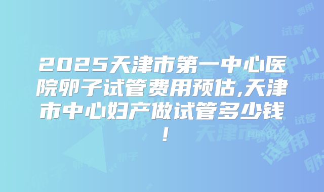 2025天津市第一中心医院卵子试管费用预估,天津市中心妇产做试管多少钱！