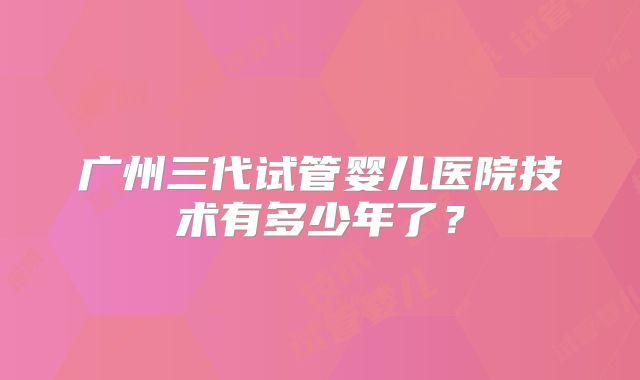 广州三代试管婴儿医院技术有多少年了？