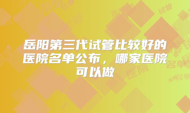 岳阳第三代试管比较好的医院名单公布，哪家医院可以做