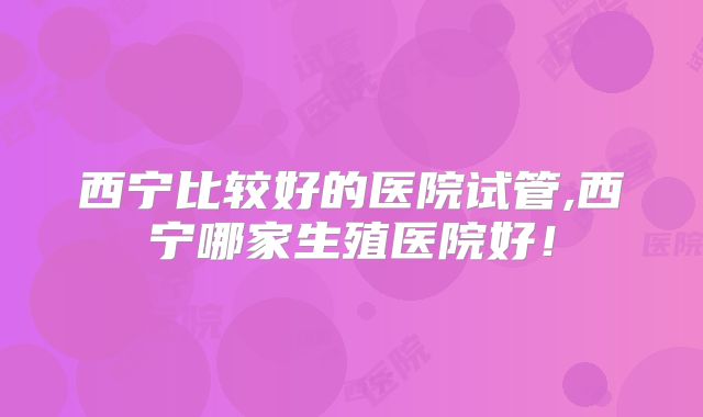 西宁比较好的医院试管,西宁哪家生殖医院好！