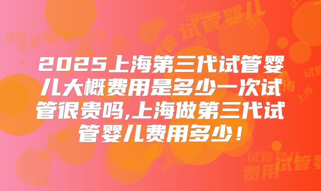 2025上海第三代试管婴儿大概费用是多少一次试管很贵吗,上海做第三代试管婴儿费用多少！