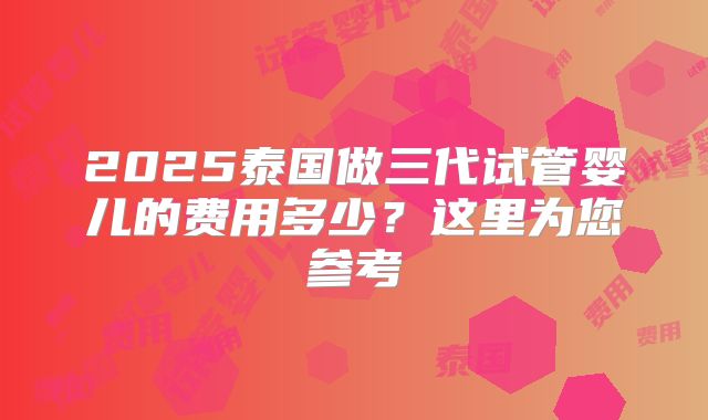 2025泰国做三代试管婴儿的费用多少？这里为您参考