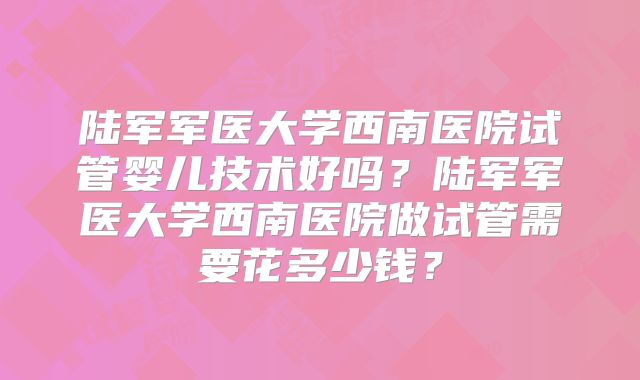 陆军军医大学西南医院试管婴儿技术好吗？陆军军医大学西南医院做试管需要花多少钱？