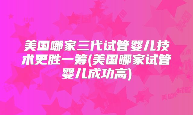 美国哪家三代试管婴儿技术更胜一筹(美国哪家试管婴儿成功高)