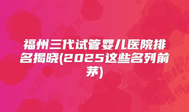 福州三代试管婴儿医院排名揭晓(2025这些名列前茅)