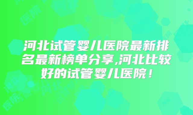 河北试管婴儿医院最新排名最新榜单分享,河北比较好的试管婴儿医院！