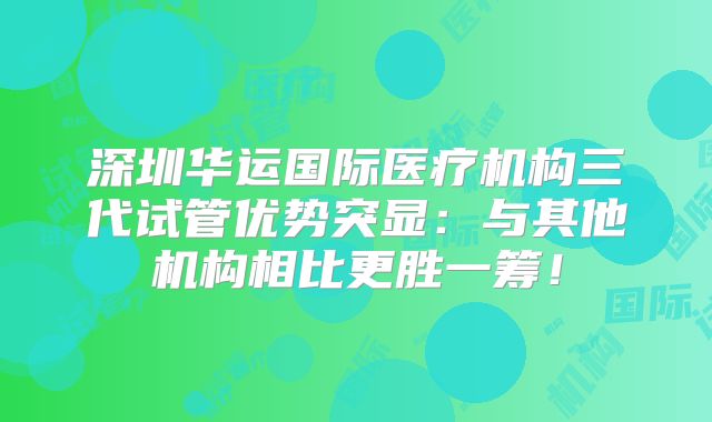 深圳华运国际医疗机构三代试管优势突显:与其他机构相比更胜一筹!