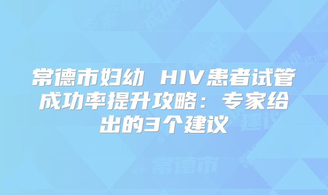 常德市妇幼 HIV患者试管成功率提升攻略:专家给出的3个建议
