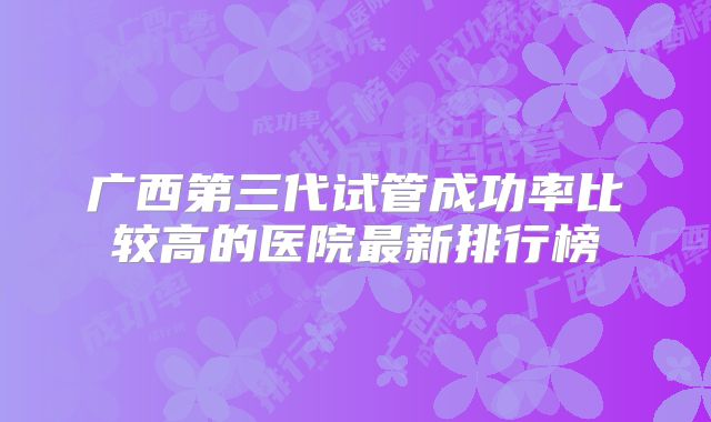 广西第三代试管成功率比较高的医院最新排行榜