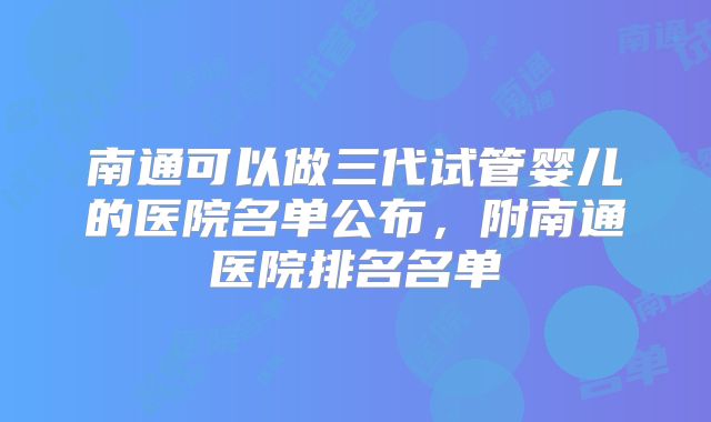 南通可以做三代试管婴儿的医院名单公布，附南通医院排名名单