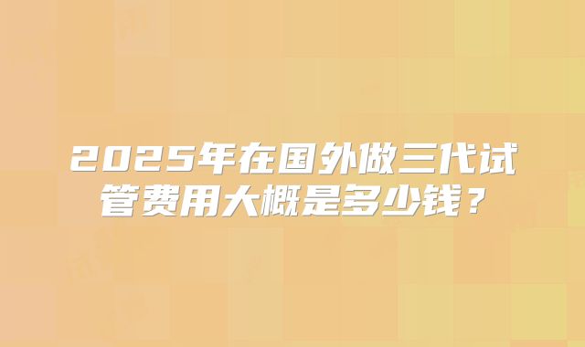 2025年在国外做三代试管费用大概是多少钱?