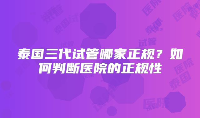 泰国三代试管哪家正规?如何判断医院的正规性