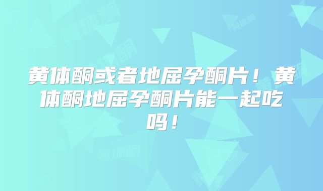 黄体酮或者地屈孕酮片!黄体酮地屈孕酮片能一起吃吗!