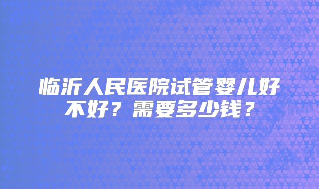 临沂人民医院试管婴儿好不好？需要多少钱？