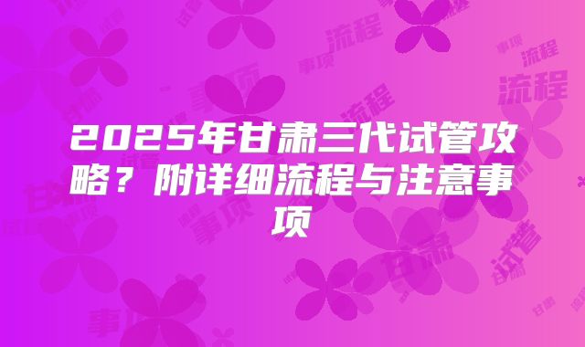 2025年甘肃三代试管攻略？附详细流程与注意事项