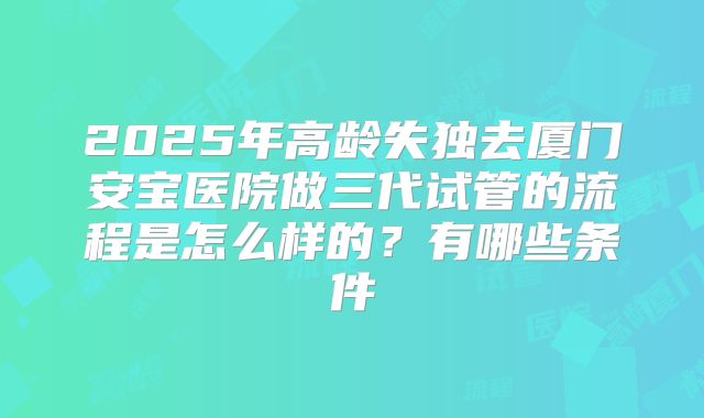 2025年高龄失独去厦门安宝医院做三代试管的流程是怎么样的?有哪些条件