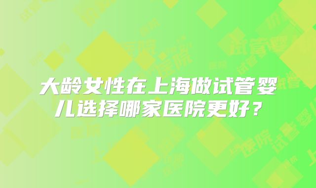 大龄女性在上海做试管婴儿选择哪家医院更好？