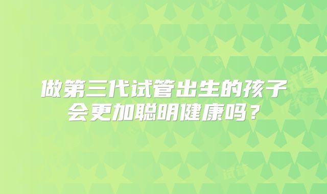 做第三代试管出生的孩子会更加聪明健康吗？