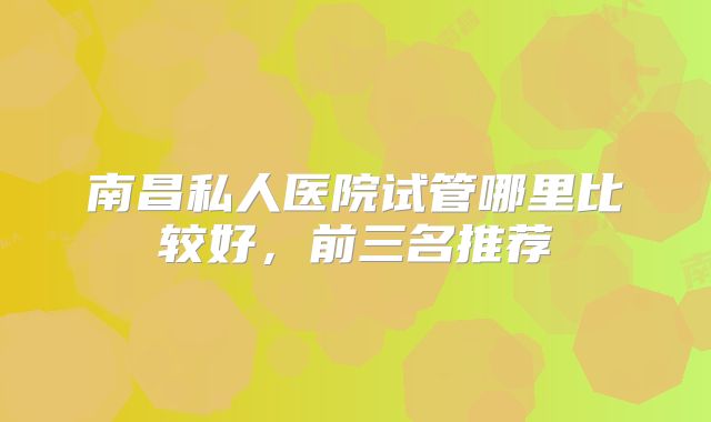 南昌私人医院试管哪里比较好，前三名推荐