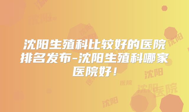 沈阳生殖科比较好的医院排名发布-沈阳生殖科哪家医院好！