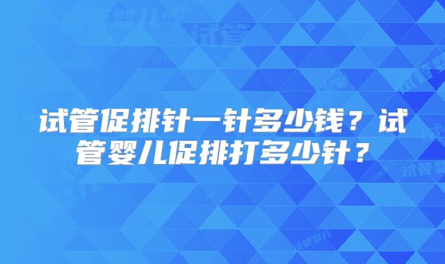 试管促排针一针多少钱?试管婴儿促排打多少针?