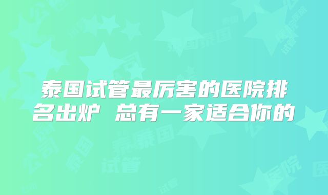泰国试管最厉害的医院排名出炉 总有一家适合你的