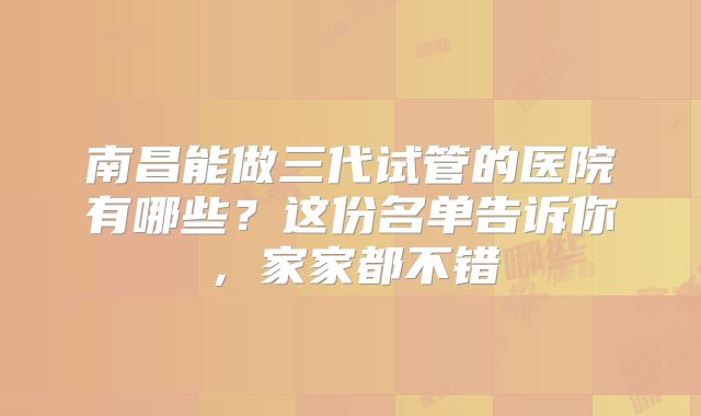 南昌能做三代试管的医院有哪些？这份名单告诉你，家家都不错