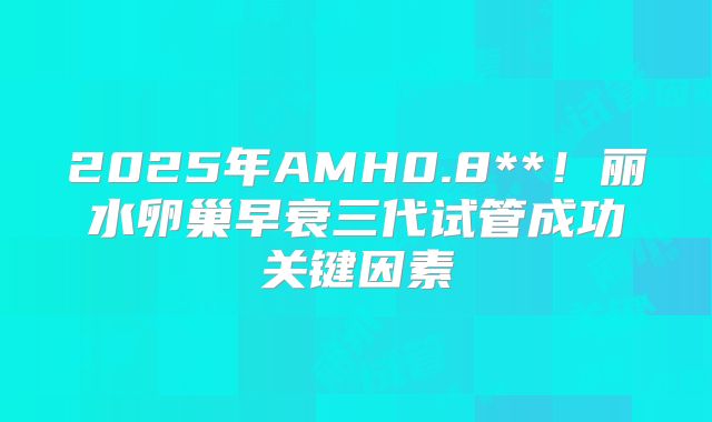 2025年AMH0.8**！丽水卵巢早衰三代试管成功关键因素