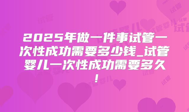 2025年做一件事试管一次性成功需要多少钱_试管婴儿一次性成功需要多久！