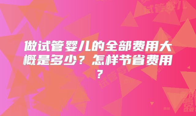 做试管婴儿的全部费用大概是多少?怎样节省费用?