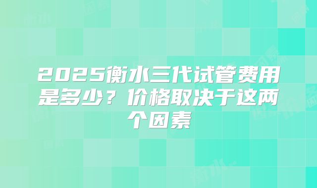 2025衡水三代试管费用是多少?价格取决于这两个因素
