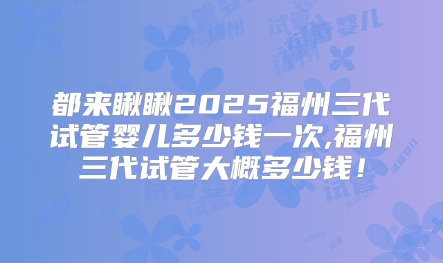 都来瞅瞅2025福州三代试管婴儿多少钱一次,福州三代试管大概多少钱！