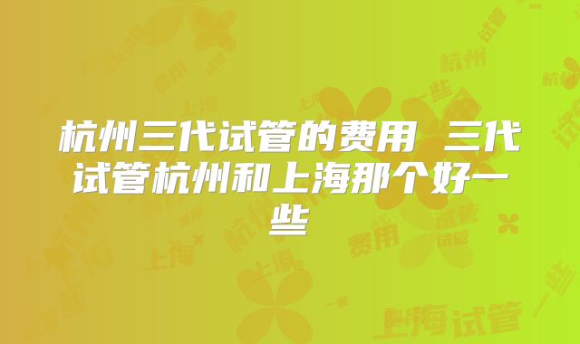 杭州三代试管的费用 三代试管杭州和上海那个好一些