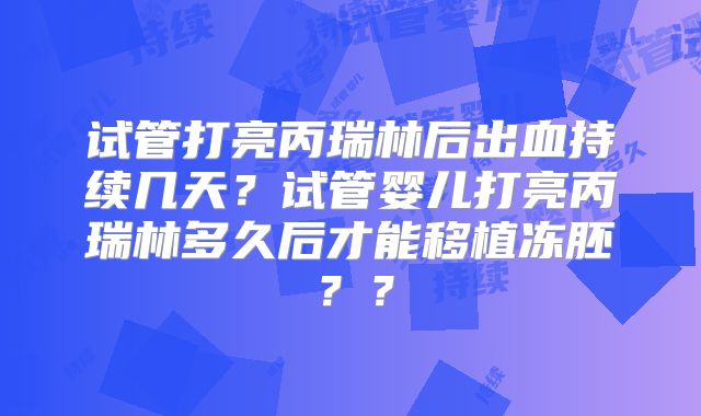 试管打亮丙瑞林后出血持续几天？试管婴儿打亮丙瑞林多久后才能移植冻胚？？