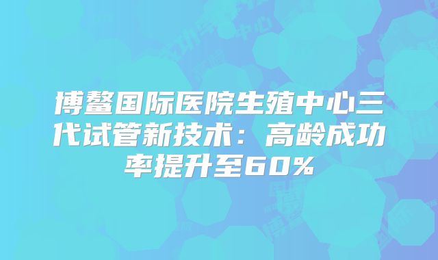 博鳌国际医院生殖中心三代试管新技术：高龄成功率提升至60%