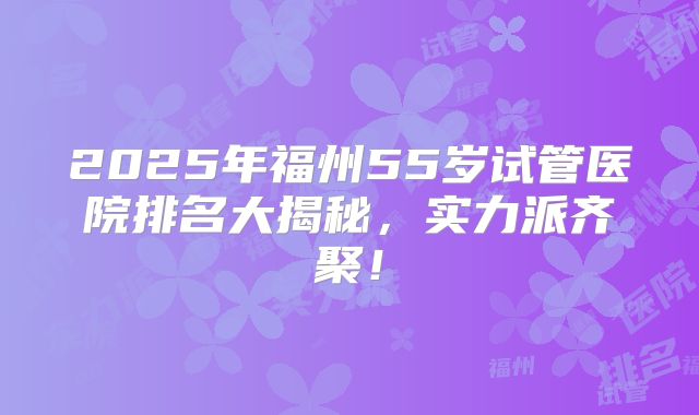 2025年福州55岁试管医院排名大揭秘，实力派齐聚！