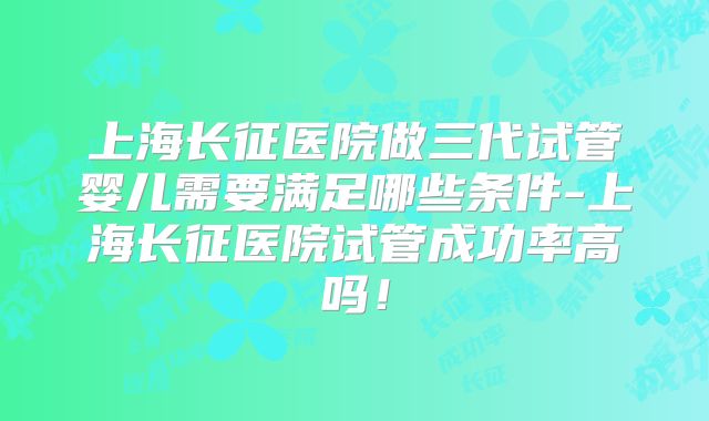 上海长征医院做三代试管婴儿需要满足哪些条件-上海长征医院试管成功率高吗！