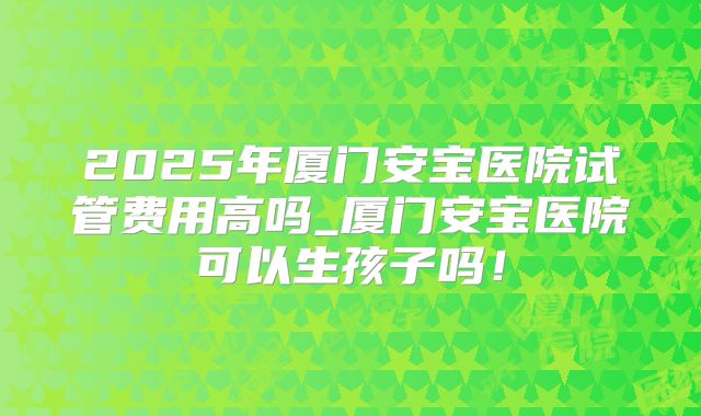 2025年厦门安宝医院试管费用高吗_厦门安宝医院可以生孩子吗!