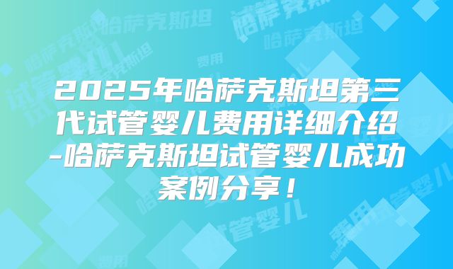 2025年哈萨克斯坦第三代试管婴儿费用详细介绍-哈萨克斯坦试管婴儿成功案例分享！