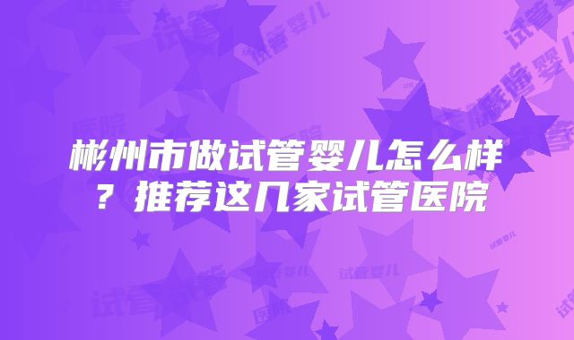 彬州市做试管婴儿怎么样?推荐这几家试管医院