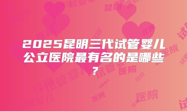 2025昆明三代试管婴儿公立医院最有名的是哪些？