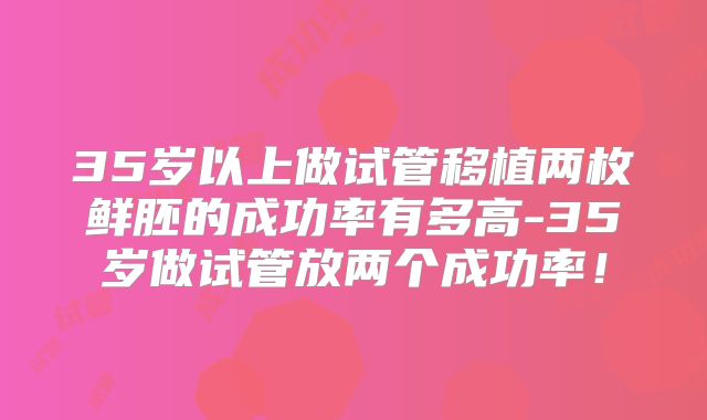 35岁以上做试管移植两枚鲜胚的成功率有多高-35岁做试管放两个成功率！