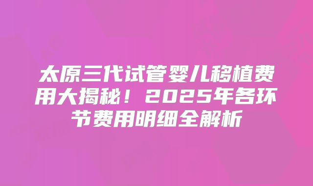 太原三代试管婴儿移植费用大揭秘!2025年各环节费用明细全解析