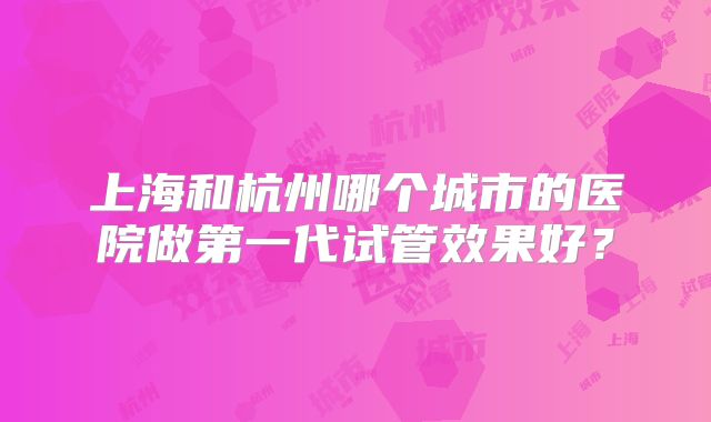 上海和杭州哪个城市的医院做第一代试管效果好?