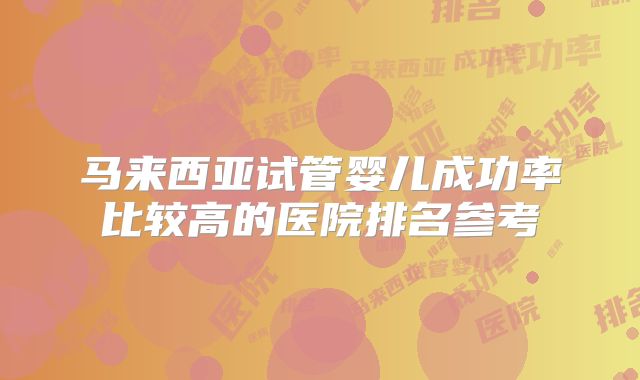 马来西亚试管婴儿成功率比较高的医院排名参考