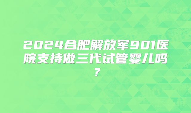 2024合肥解放军901医院支持做三代试管婴儿吗？