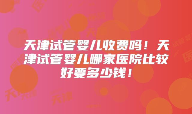 天津试管婴儿收费吗！天津试管婴儿哪家医院比较好要多少钱！
