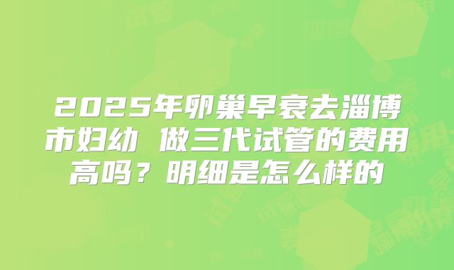 2025年卵巢早衰去淄博市妇幼 做三代试管的费用高吗？明细是怎么样的