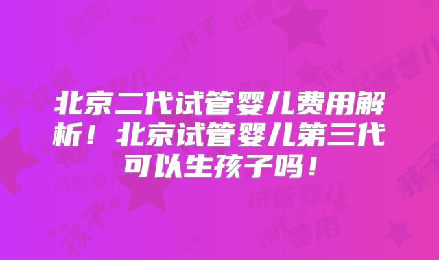 北京二代试管婴儿费用解析！北京试管婴儿第三代可以生孩子吗！