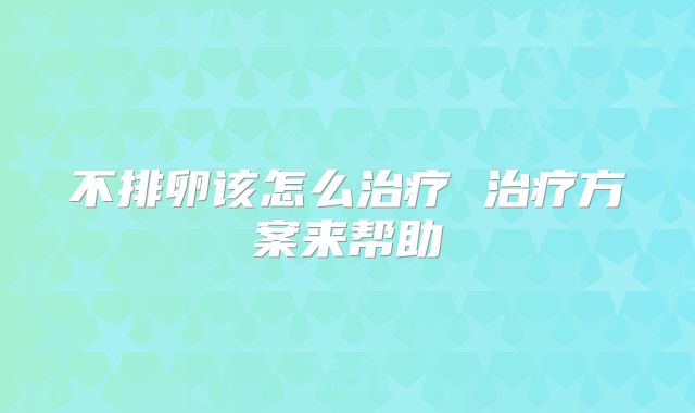 不排卵该怎么治疗 治疗方案来帮助